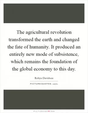 The agricultural revolution transformed the earth and changed the fate of humanity. It produced an entirely new mode of subsistence, which remains the foundation of the global economy to this day Picture Quote #1