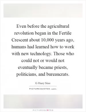 Even before the agricultural revolution began in the Fertile Crescent about 10,000 years ago, humans had learned how to work with new technology. Those who could not or would not eventually became priests, politicians, and bureaucrats Picture Quote #1