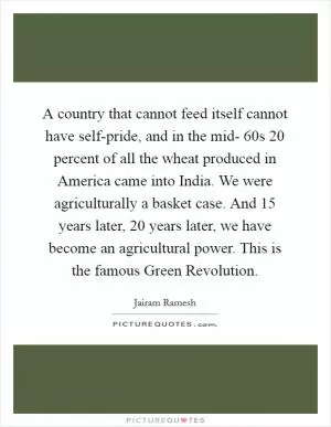 A country that cannot feed itself cannot have self-pride, and in the mid- 60s 20 percent of all the wheat produced in America came into India. We were agriculturally a basket case. And 15 years later, 20 years later, we have become an agricultural power. This is the famous Green Revolution Picture Quote #1