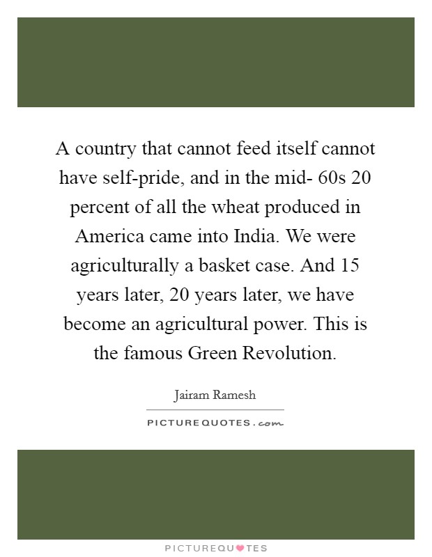 A country that cannot feed itself cannot have self-pride, and in the mid- 60s 20 percent of all the wheat produced in America came into India. We were agriculturally a basket case. And 15 years later, 20 years later, we have become an agricultural power. This is the famous Green Revolution. Picture Quote #1