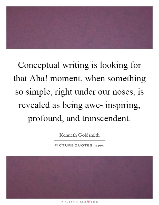 Conceptual writing is looking for that Aha! moment, when something so simple, right under our noses, is revealed as being awe- inspiring, profound, and transcendent. Picture Quote #1