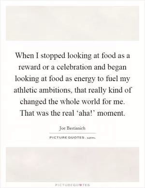 When I stopped looking at food as a reward or a celebration and began looking at food as energy to fuel my athletic ambitions, that really kind of changed the whole world for me. That was the real ‘aha!’ moment Picture Quote #1