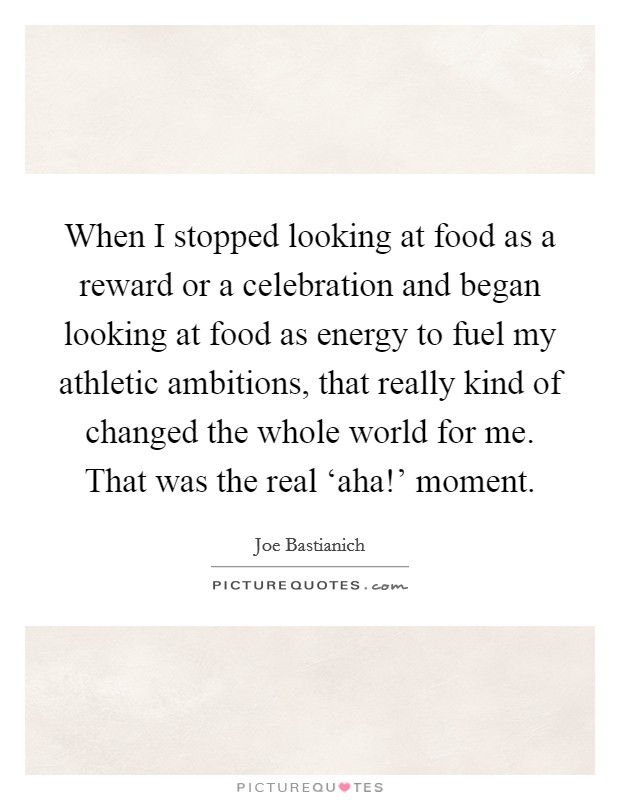 When I stopped looking at food as a reward or a celebration and began looking at food as energy to fuel my athletic ambitions, that really kind of changed the whole world for me. That was the real ‘aha!' moment. Picture Quote #1