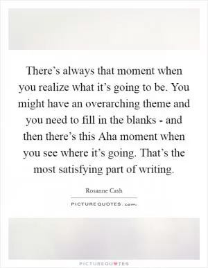 There’s always that moment when you realize what it’s going to be. You might have an overarching theme and you need to fill in the blanks - and then there’s this Aha moment when you see where it’s going. That’s the most satisfying part of writing Picture Quote #1