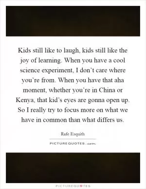 Kids still like to laugh, kids still like the joy of learning. When you have a cool science experiment, I don’t care where you’re from. When you have that aha moment, whether you’re in China or Kenya, that kid’s eyes are gonna open up. So I really try to focus more on what we have in common than what differs us Picture Quote #1