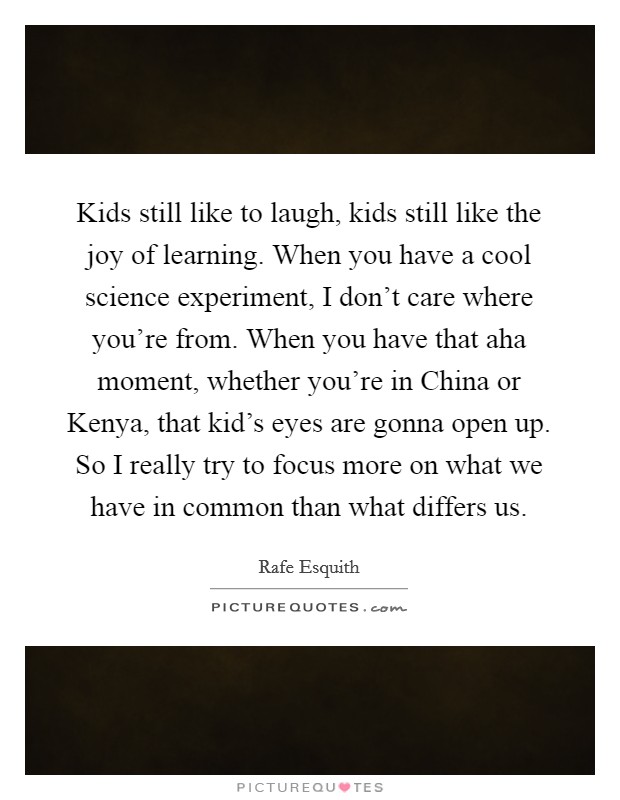 Kids still like to laugh, kids still like the joy of learning. When you have a cool science experiment, I don't care where you're from. When you have that aha moment, whether you're in China or Kenya, that kid's eyes are gonna open up. So I really try to focus more on what we have in common than what differs us. Picture Quote #1
