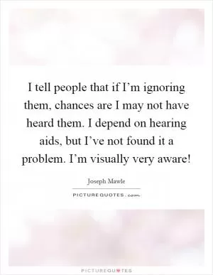 I tell people that if I’m ignoring them, chances are I may not have heard them. I depend on hearing aids, but I’ve not found it a problem. I’m visually very aware! Picture Quote #1