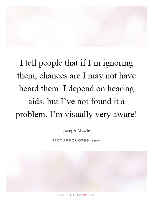 I tell people that if I’m ignoring them, chances are I may not have heard them. I depend on hearing aids, but I’ve not found it a problem. I’m visually very aware! Picture Quote #1