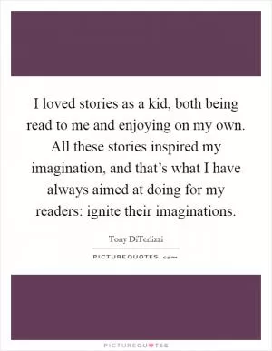I loved stories as a kid, both being read to me and enjoying on my own. All these stories inspired my imagination, and that’s what I have always aimed at doing for my readers: ignite their imaginations Picture Quote #1