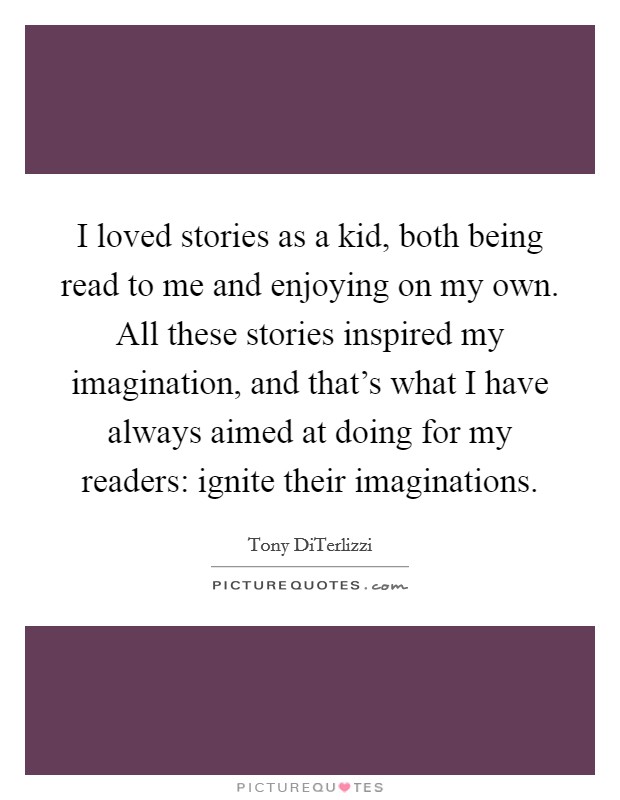 I loved stories as a kid, both being read to me and enjoying on my own. All these stories inspired my imagination, and that's what I have always aimed at doing for my readers: ignite their imaginations. Picture Quote #1