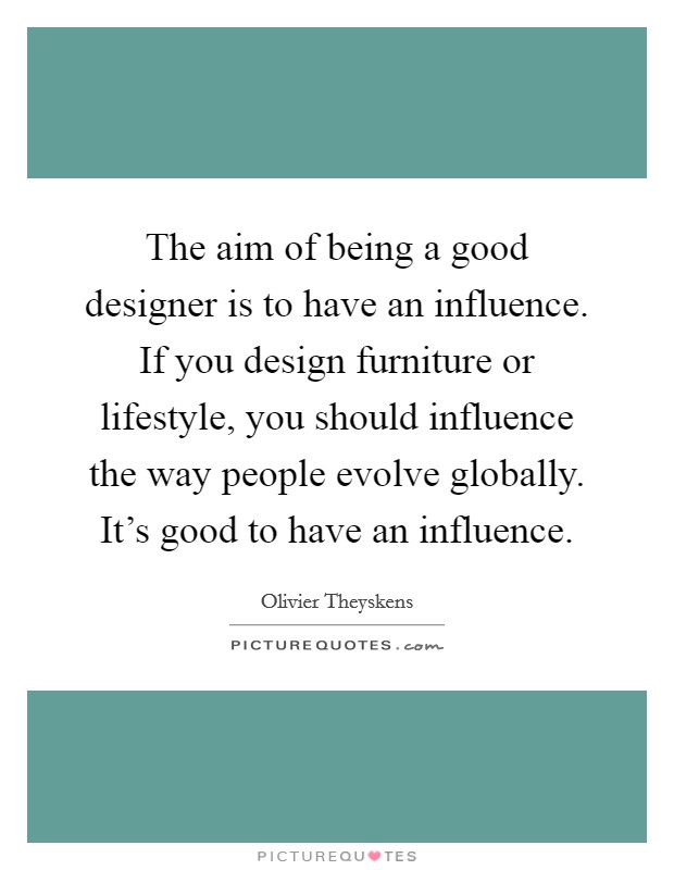 The aim of being a good designer is to have an influence. If you design furniture or lifestyle, you should influence the way people evolve globally. It's good to have an influence. Picture Quote #1