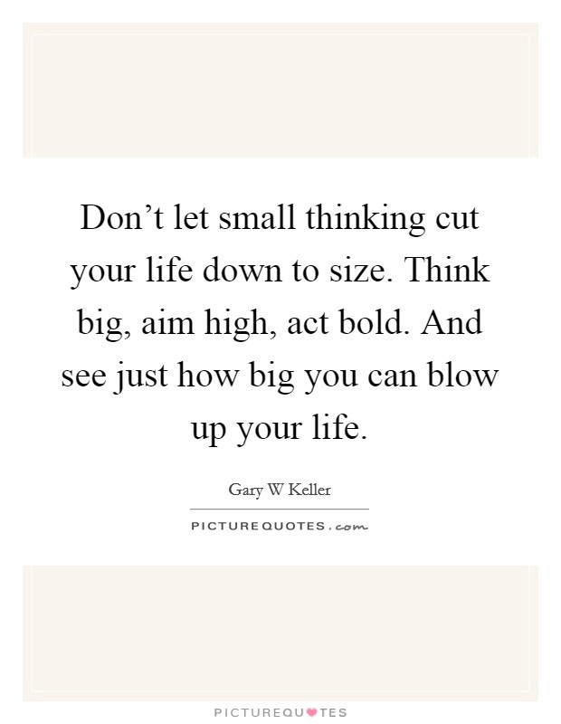 Gary W. Keller Quote: “Don't let small thinking cut your life down to size.  Think big, aim high, act bold. And see just how big you can blow up”