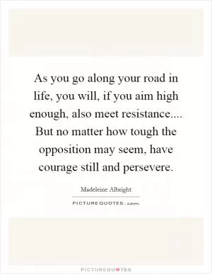As you go along your road in life, you will, if you aim high enough, also meet resistance.... But no matter how tough the opposition may seem, have courage still and persevere Picture Quote #1