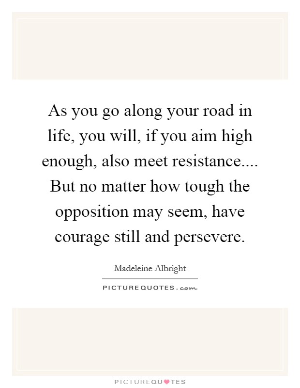 As you go along your road in life, you will, if you aim high enough, also meet resistance.... But no matter how tough the opposition may seem, have courage still and persevere. Picture Quote #1