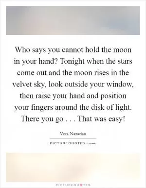 Who says you cannot hold the moon in your hand? Tonight when the stars come out and the moon rises in the velvet sky, look outside your window, then raise your hand and position your fingers around the disk of light. There you go . . . That was easy! Picture Quote #1