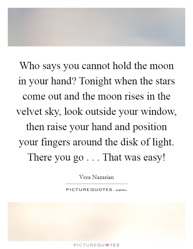 Who says you cannot hold the moon in your hand? Tonight when the stars come out and the moon rises in the velvet sky, look outside your window, then raise your hand and position your fingers around the disk of light. There you go . . . That was easy! Picture Quote #1