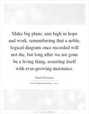 Make big plans; aim high in hope and work, remembering that a noble, logical diagram once recorded will not die, but long after we are gone be a living thing, asserting itself with ever-growing insistence Picture Quote #1