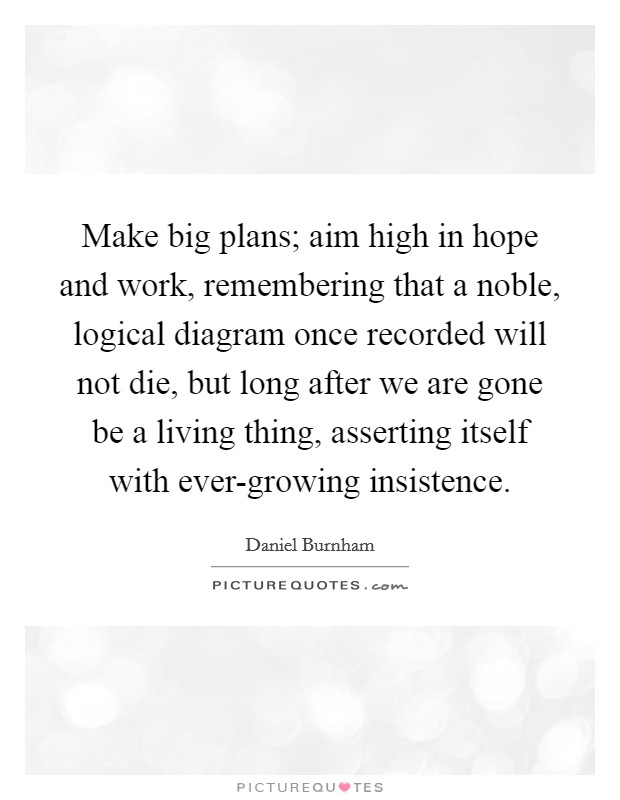 Make big plans; aim high in hope and work, remembering that a noble, logical diagram once recorded will not die, but long after we are gone be a living thing, asserting itself with ever-growing insistence. Picture Quote #1