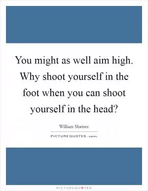 You might as well aim high. Why shoot yourself in the foot when you can shoot yourself in the head? Picture Quote #1
