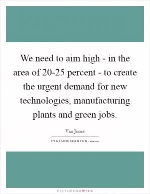 We need to aim high - in the area of 20-25 percent - to create the urgent demand for new technologies, manufacturing plants and green jobs Picture Quote #1