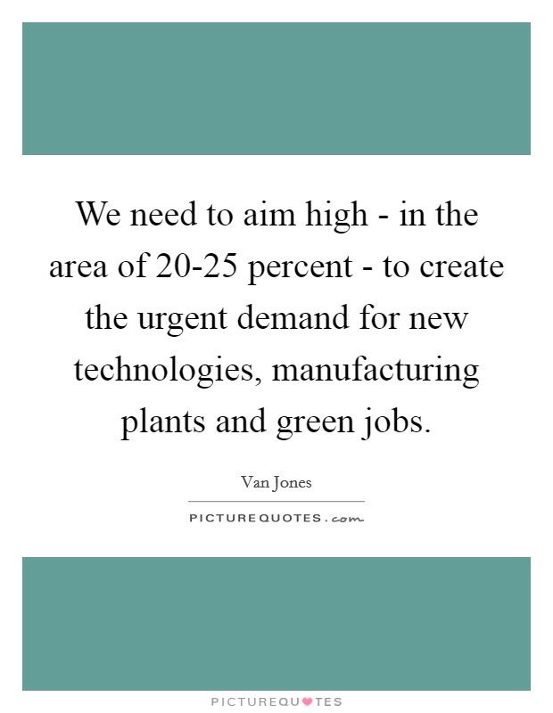 We need to aim high - in the area of 20-25 percent - to create the urgent demand for new technologies, manufacturing plants and green jobs. Picture Quote #1