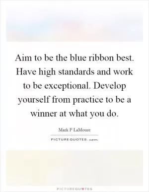 Aim to be the blue ribbon best. Have high standards and work to be exceptional. Develop yourself from practice to be a winner at what you do Picture Quote #1