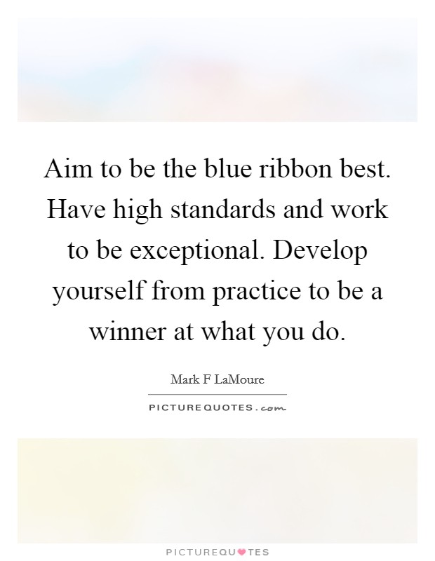 Aim to be the blue ribbon best. Have high standards and work to be exceptional. Develop yourself from practice to be a winner at what you do. Picture Quote #1