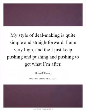 My style of deal-making is quite simple and straightforward. I aim very high, and the I just keep pushing and pushing and pushing to get what I’m after Picture Quote #1