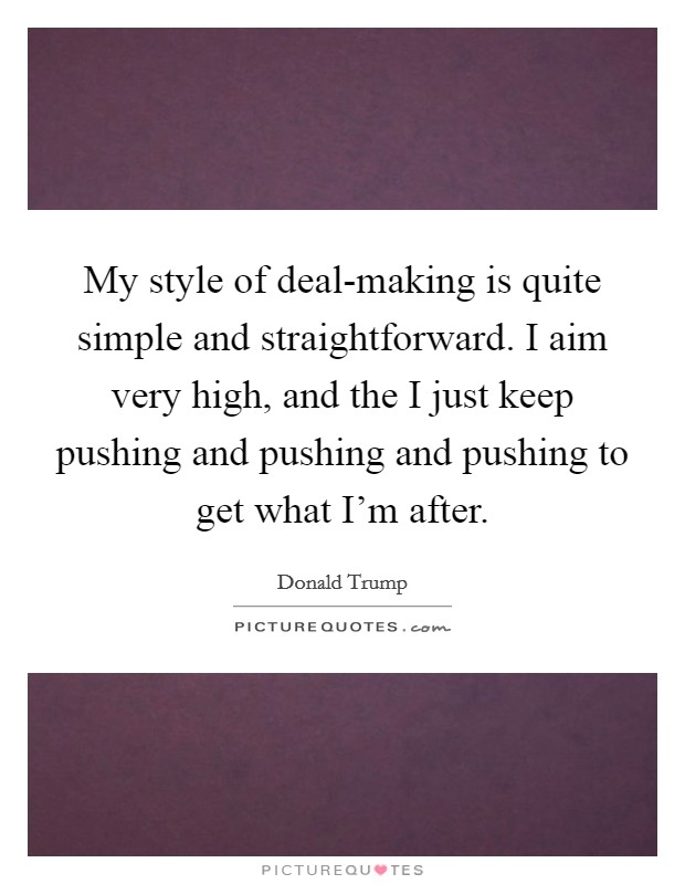 My style of deal-making is quite simple and straightforward. I aim very high, and the I just keep pushing and pushing and pushing to get what I'm after. Picture Quote #1