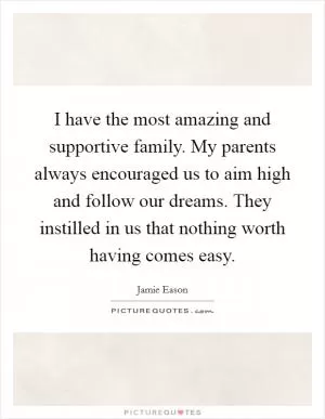 I have the most amazing and supportive family. My parents always encouraged us to aim high and follow our dreams. They instilled in us that nothing worth having comes easy Picture Quote #1