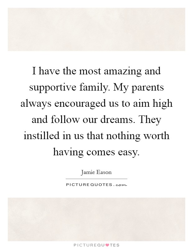 I have the most amazing and supportive family. My parents always encouraged us to aim high and follow our dreams. They instilled in us that nothing worth having comes easy. Picture Quote #1