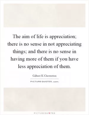 The aim of life is appreciation; there is no sense in not appreciating things; and there is no sense in having more of them if you have less appreciation of them Picture Quote #1