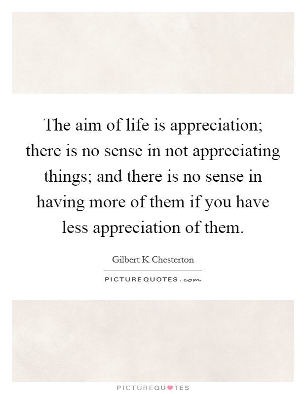 The aim of life is appreciation; there is no sense in not appreciating things; and there is no sense in having more of them if you have less appreciation of them. Picture Quote #1