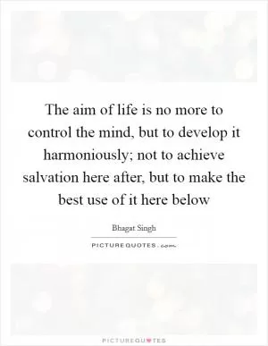 The aim of life is no more to control the mind, but to develop it harmoniously; not to achieve salvation here after, but to make the best use of it here below Picture Quote #1