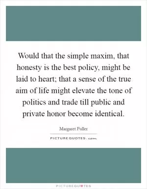 Would that the simple maxim, that honesty is the best policy, might be laid to heart; that a sense of the true aim of life might elevate the tone of politics and trade till public and private honor become identical Picture Quote #1
