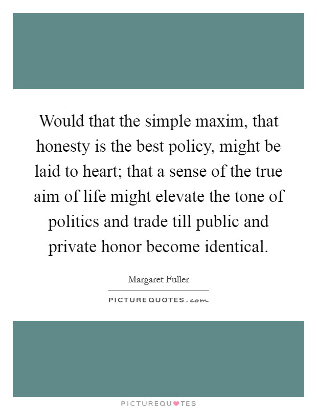 Would that the simple maxim, that honesty is the best policy, might be laid to heart; that a sense of the true aim of life might elevate the tone of politics and trade till public and private honor become identical. Picture Quote #1
