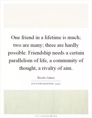 One friend in a lifetime is much; two are many; three are hardly possible. Friendship needs a certain parallelism of life, a community of thought, a rivalry of aim Picture Quote #1