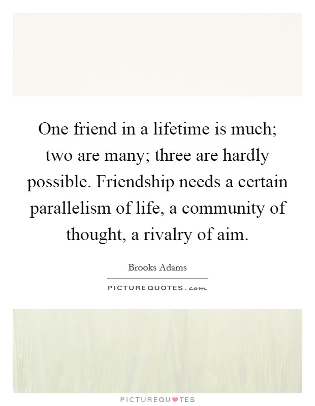 One friend in a lifetime is much; two are many; three are hardly possible. Friendship needs a certain parallelism of life, a community of thought, a rivalry of aim. Picture Quote #1