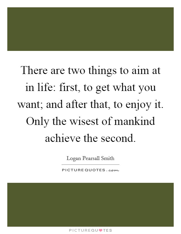 There are two things to aim at in life: first, to get what you want; and after that, to enjoy it. Only the wisest of mankind achieve the second. Picture Quote #1