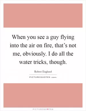 When you see a guy flying into the air on fire, that’s not me, obviously. I do all the water tricks, though Picture Quote #1