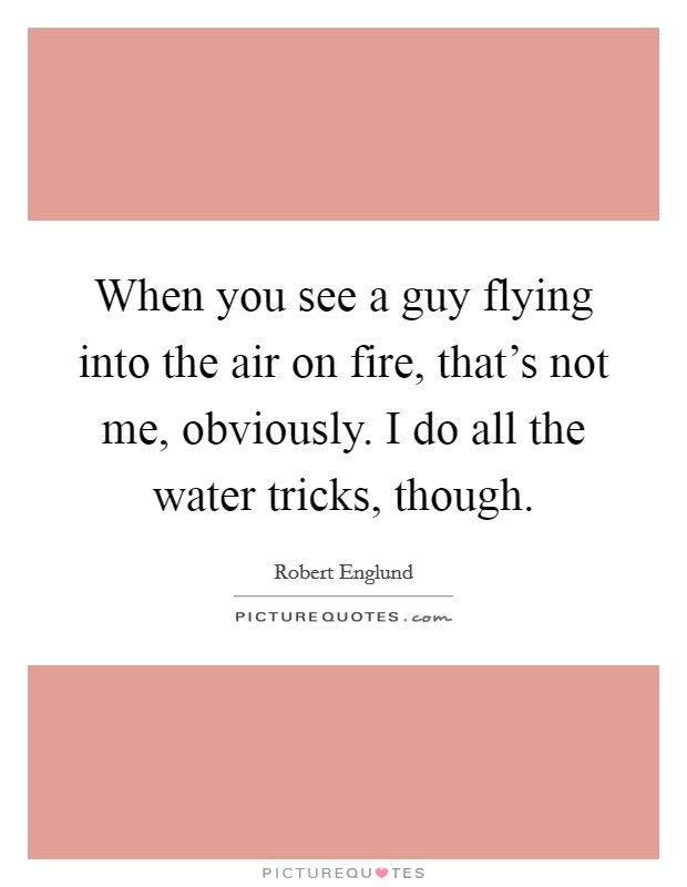 When you see a guy flying into the air on fire, that's not me, obviously. I do all the water tricks, though. Picture Quote #1