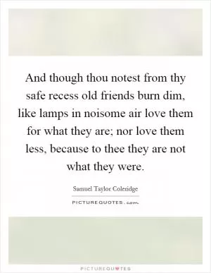 And though thou notest from thy safe recess old friends burn dim, like lamps in noisome air love them for what they are; nor love them less, because to thee they are not what they were Picture Quote #1