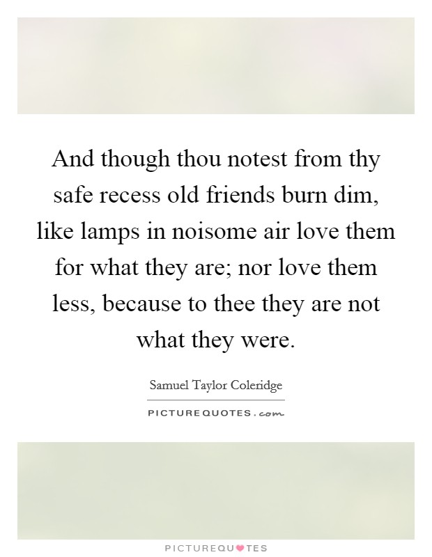And though thou notest from thy safe recess old friends burn dim, like lamps in noisome air love them for what they are; nor love them less, because to thee they are not what they were. Picture Quote #1