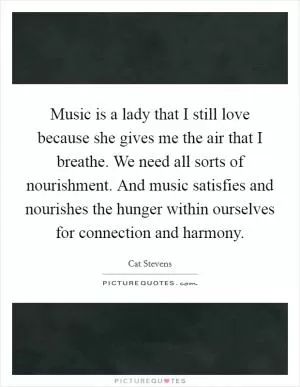 Music is a lady that I still love because she gives me the air that I breathe. We need all sorts of nourishment. And music satisfies and nourishes the hunger within ourselves for connection and harmony Picture Quote #1