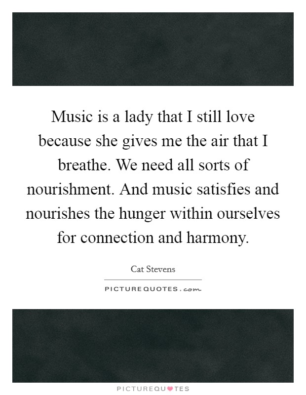Music is a lady that I still love because she gives me the air that I breathe. We need all sorts of nourishment. And music satisfies and nourishes the hunger within ourselves for connection and harmony. Picture Quote #1