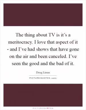 The thing about TV is it’s a meritocracy. I love that aspect of it - and I’ve had shows that have gone on the air and been canceled. I’ve seen the good and the bad of it Picture Quote #1