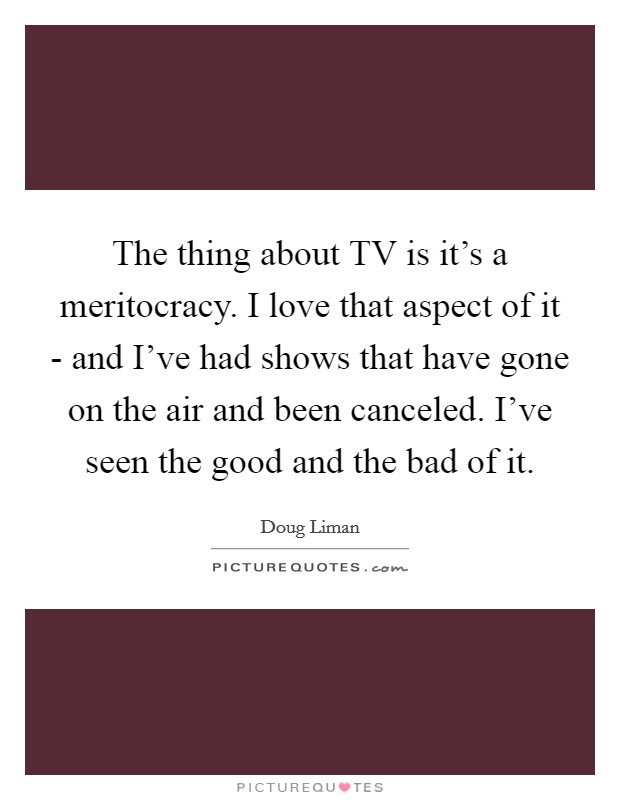 The thing about TV is it's a meritocracy. I love that aspect of it - and I've had shows that have gone on the air and been canceled. I've seen the good and the bad of it. Picture Quote #1