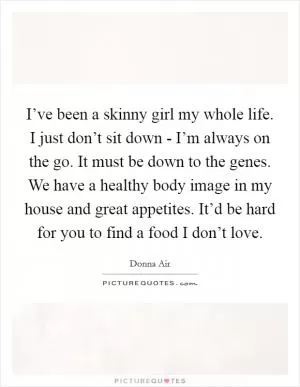 I’ve been a skinny girl my whole life. I just don’t sit down - I’m always on the go. It must be down to the genes. We have a healthy body image in my house and great appetites. It’d be hard for you to find a food I don’t love Picture Quote #1