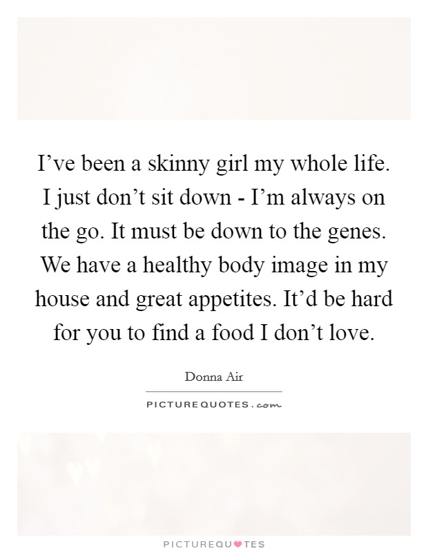 I've been a skinny girl my whole life. I just don't sit down - I'm always on the go. It must be down to the genes. We have a healthy body image in my house and great appetites. It'd be hard for you to find a food I don't love. Picture Quote #1