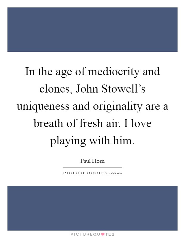 In the age of mediocrity and clones, John Stowell's uniqueness and originality are a breath of fresh air. I love playing with him. Picture Quote #1